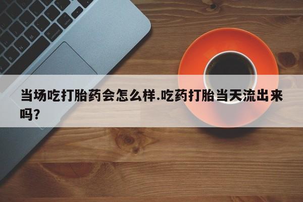 米非米索在线购买微信当场吃打胎药会怎么样.吃药打胎当天流出来吗？
