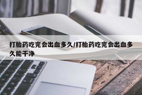 米非米索在线购买微信打胎药吃完会出血多久/打胎药吃完会出血多久能干净