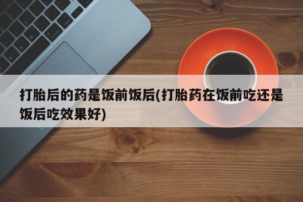 米非米索在线购买微信打胎后的药是饭前饭后(打胎药在饭前吃还是饭后吃效果好)