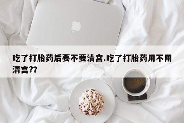 米非米索在线购买微信吃了打胎药后要不要清宫.吃了打胎药用不用清宫?？