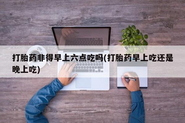 米非米索在线购买微信打胎药非得早上六点吃吗(打胎药早上吃还是晚上吃)