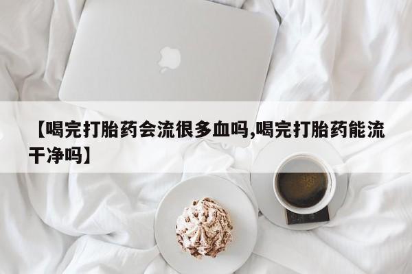 米非米索在线购买微信【喝完打胎药会流很多血吗,喝完打胎药能流干净吗】
