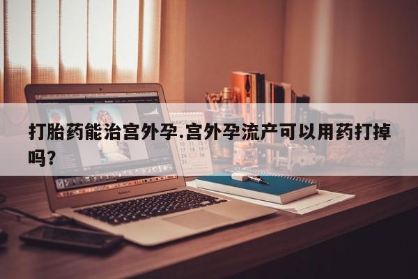 米非米索在线购买微信打胎药能治宫外孕.宫外孕流产可以用药打掉吗？