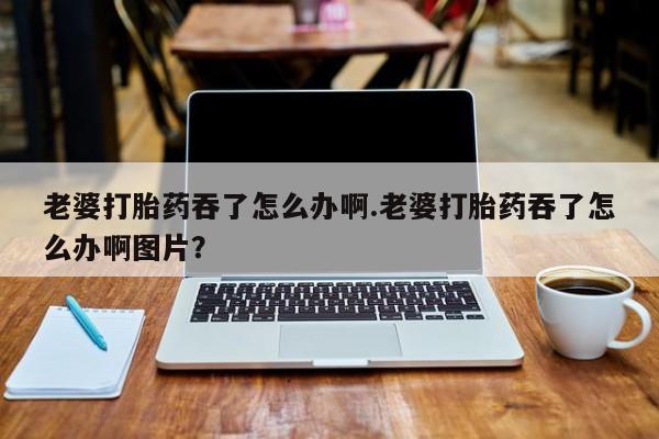米非米索在线购买微信老婆打胎药吞了怎么办啊.老婆打胎药吞了怎么办啊图片？