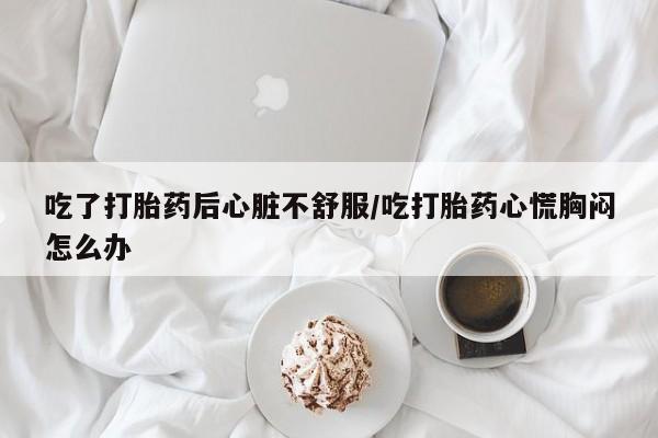 米非米索在线购买微信吃了打胎药后心脏不舒服/吃打胎药心慌胸闷怎么办