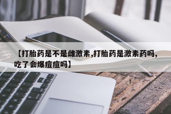 米非米索在线购买微信【打胎药是不是雌激素,打胎药是激素药吗,吃了会爆痘痘吗】