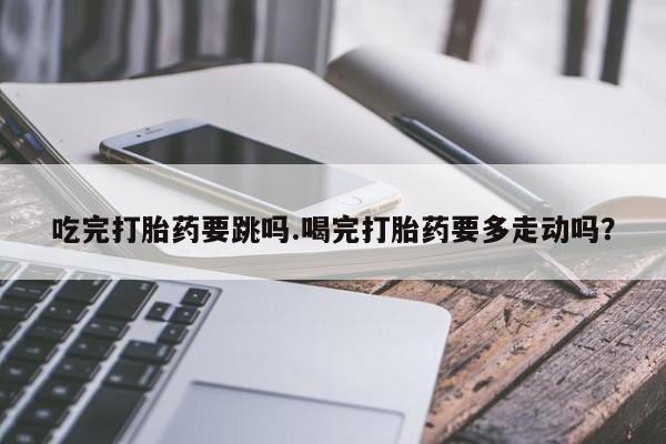 米非米索在线购买微信吃完打胎药要跳吗.喝完打胎药要多走动吗？