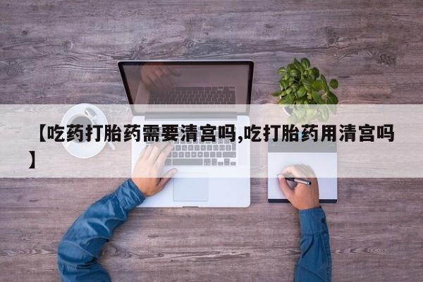 米非米索在线购买微信【吃药打胎药需要清宫吗,吃打胎药用清宫吗】