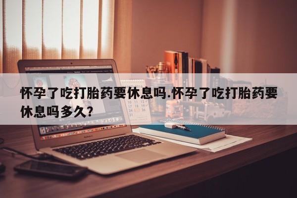 米非米索在线购买微信怀孕了吃打胎药要休息吗.怀孕了吃打胎药要休息吗多久？