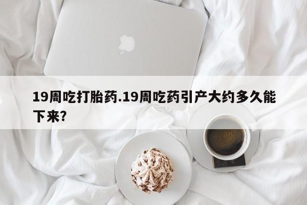 米非米索在线购买微信19周吃打胎药.19周吃药引产大约多久能下来？