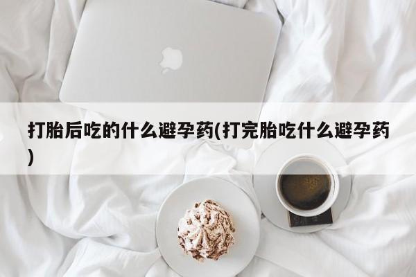 米非米索在线购买微信打胎后吃的什么避孕药(打完胎吃什么避孕药)