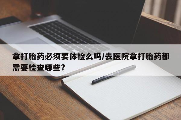 米非米索在线购买微信拿打胎药必须要体检么吗/去医院拿打胎药都需要检查哪些?