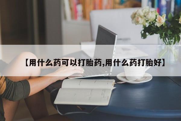 米非米索在线购买微信【用什么药可以打胎药,用什么药打胎好】