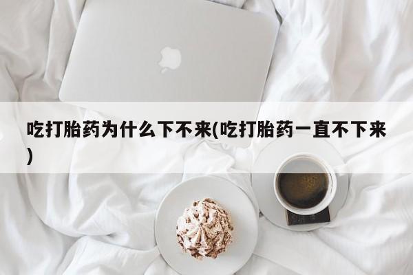 米非米索在线购买微信吃打胎药为什么下不来(吃打胎药一直不下来)