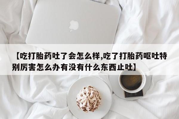 米非米索在线购买微信【吃打胎药吐了会怎么样,吃了打胎药呕吐特别厉害怎么办有没有什么东西止吐】