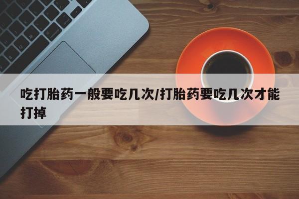 米非米索在线购买微信吃打胎药一般要吃几次/打胎药要吃几次才能打掉