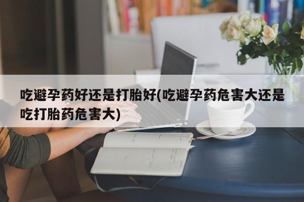 米非米索在线购买微信吃避孕药好还是打胎好(吃避孕药危害大还是吃打胎药危害大)