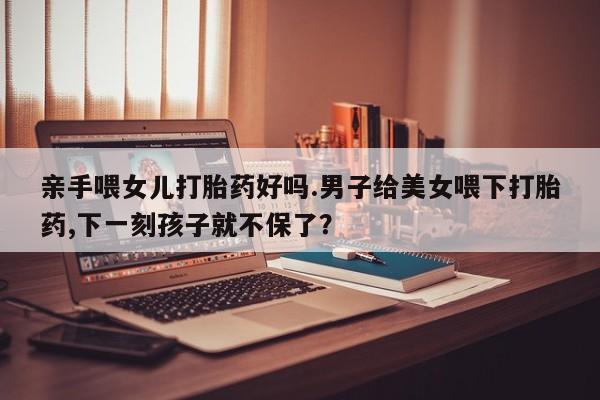 米非米索在线购买微信亲手喂女儿打胎药好吗.男子给美女喂下打胎药,下一刻孩子就不保了？