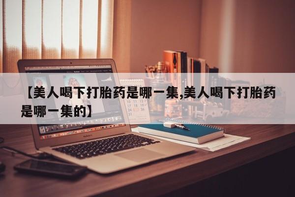 米非米索在线购买微信【美人喝下打胎药是哪一集,美人喝下打胎药是哪一集的】