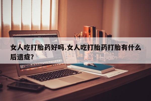米非米索在线购买微信女人吃打胎药好吗.女人吃打胎药打胎有什么后遗症？