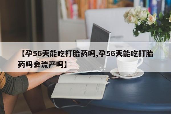 米非米索在线购买微信【孕56天能吃打胎药吗,孕56天能吃打胎药吗会流产吗】